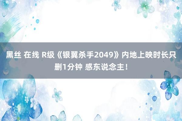 黑丝 在线 R级《银翼杀手2049》内地上映时长只删1分钟 感东说念主！