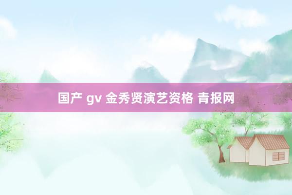 国产 gv 金秀贤演艺资格 青报网