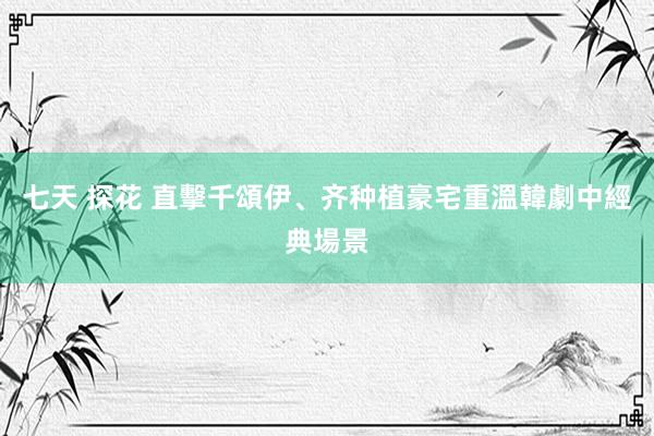 七天 探花 直擊千頌伊、齐种植豪宅　重溫韓劇中經典場景