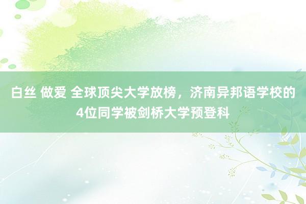 白丝 做爱 全球顶尖大学放榜，济南异邦语学校的4位同学被剑桥大学预登科