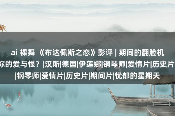 ai 裸舞 《布达佩斯之恋》影评 | 期间的翻脸机呼啸而来，如何安放你的爱与恨？|汉斯|德国|伊莲娜|钢琴师|爱情片|历史片|期间片|忧郁的星期天