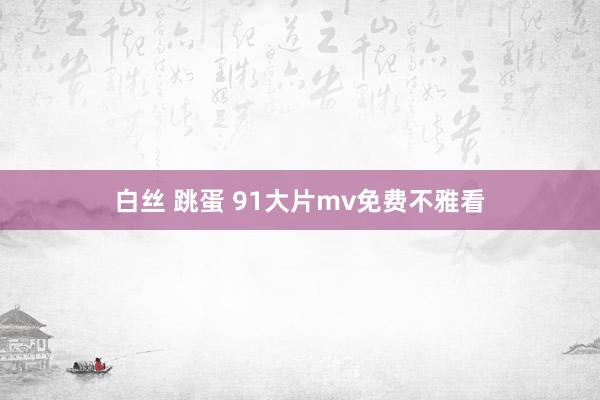 白丝 跳蛋 91大片mv免费不雅看