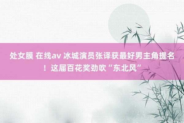 处女膜 在线av 冰城演员张译获最好男主角提名！这届百花奖劲吹“东北风”