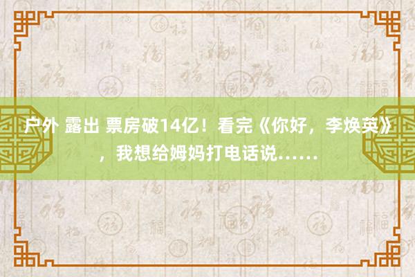 户外 露出 票房破14亿！看完《你好，李焕英》，我想给姆妈打电话说……