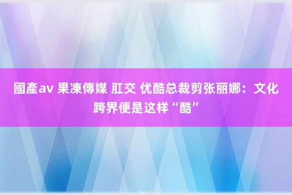 國產av 果凍傳媒 肛交 优酷总裁剪张丽娜：文化跨界便是这样“酷”