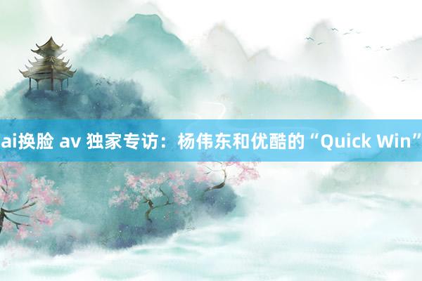 ai换脸 av 独家专访：杨伟东和优酷的“Quick Win”