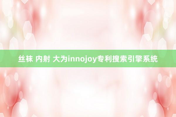 丝袜 内射 大为innojoy专利搜索引擎系统