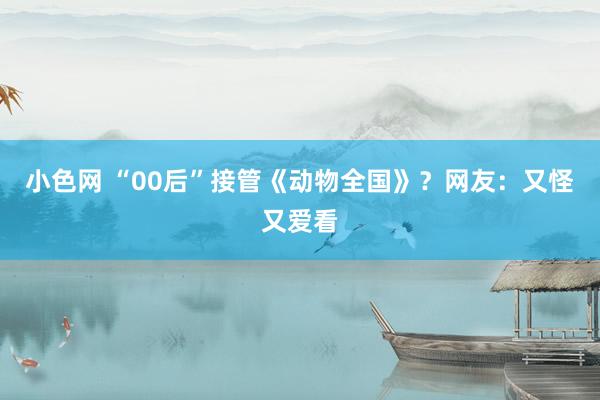 小色网 “00后”接管《动物全国》？网友：又怪又爱看