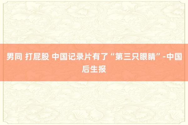 男同 打屁股 中国记录片有了“第三只眼睛”-中国后生报